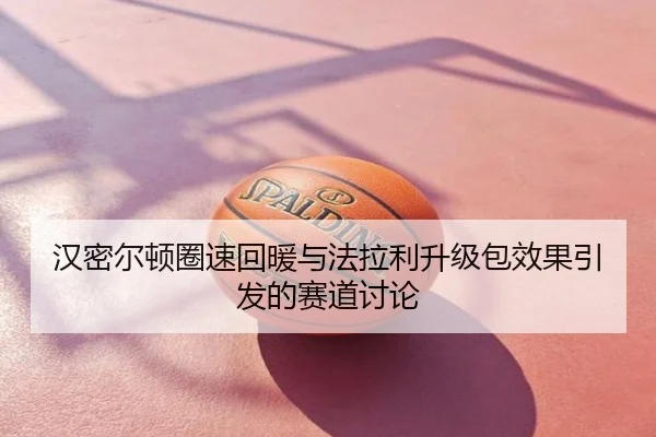 汉密尔顿圈速回暖与法拉利升级包效果引发的赛道讨论
