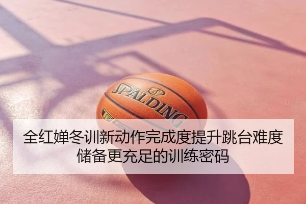 全红婵冬训新动作完成度提升跳台难度储备更充足的训练密码