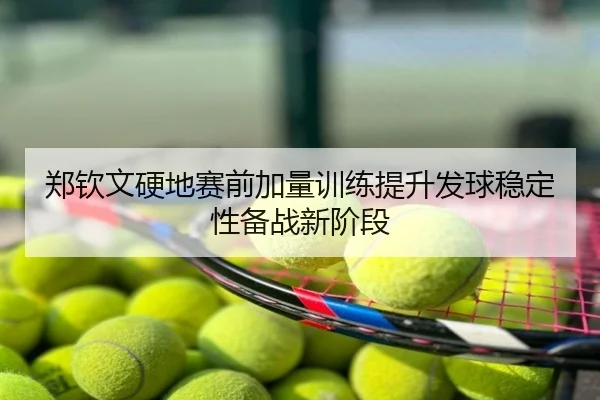 郑钦文硬地赛前加量训练提升发球稳定性备战新阶段